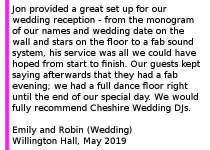 Willington DJ Review - Jon provided a great set up for our wedding reception - from the monogram of our names and wedding date on the wall and stars on the floor to a fab sound system, his service was all we could have hoped from start to finish. Our guests kept saying afterwards that they had a fab evening; we had a full dance floor right until the end of our special day. We would fully recommend Cheshire Wedding DJs - 5 stars